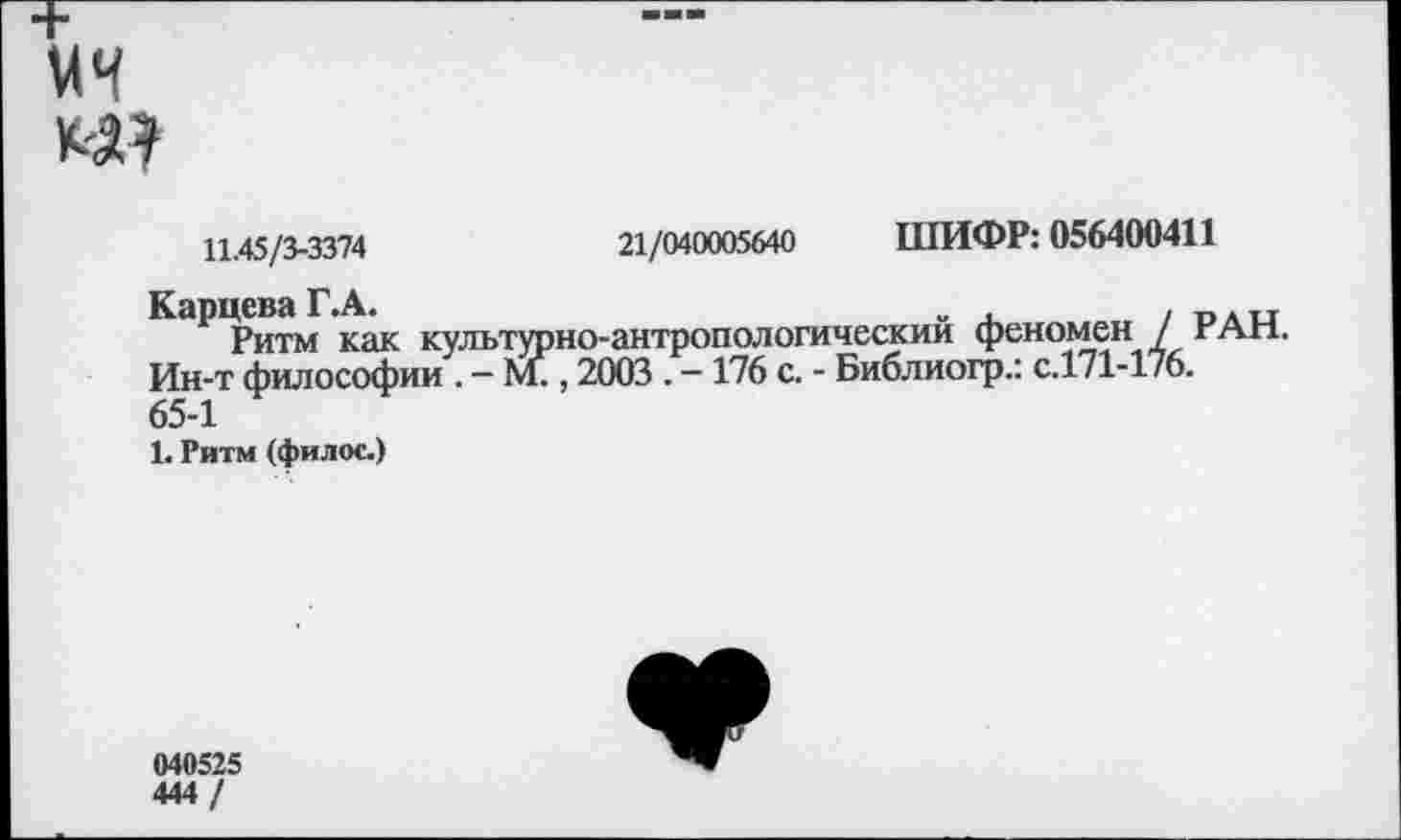 ﻿

11.45/3-3374	21/040005640 ШИФР: 056400411
Карцева Г.А.	„ ,	, г, ,н
Ритм как культурно-антропологическии феномен / г АН. Ин-т философии . - М., 2003 . -176 с. - Библиогр.: с.171-176.
65-1
1. Ритм (филос.)
040525
444 /